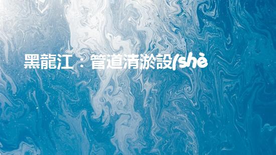黑龍江：管道清淤設(shè)備的新顛覆，革命性解決排污難題！